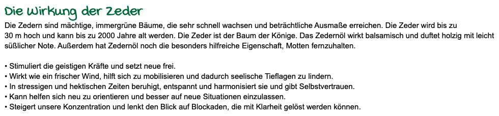 Die Wirkung der Zeder Die Zedern sind mächtige, immergrüne Bäume, die sehr schnell wachsen und beträchtliche Ausmaße erreichen. Die Zeder wird bis zu 30 m hoch und kann bis zu 2000 Jahre alt werden. Die Zeder ist der Baum der Könige. Das Zedernöl wirkt balsamisch und duftet holzig mit leicht süßlicher Note. Außerdem hat Zedernöl noch die besonders hilfreiche Eigenschaft, Motten fernzuhalten. • Stimuliert die geistigen Kräfte und setzt neue frei. • Wirkt wie ein frischer Wind, hilft sich zu mobilisieren und dadurch seelische Tieflagen zu lindern. • In stressigen und hektischen Zeiten beruhigt, entspannt und harmonisiert sie und gibt Selbstvertrauen. • Kann helfen sich neu zu orientieren und besser auf neue Situationen einzulassen. • Steigert unsere Konzentration und lenkt den Blick auf Blockaden, die mit Klarheit gelöst werden können.