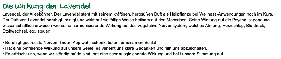 Die Wirkung der Lavendel Lavendel, der Alleskönner. Der Lavendel steht mit seinem kräftigen, herbsüßen Duft als Heilpflanze bei Wellness-Anwendungen hoch im Kurs. Der Duft von Lavendel beruhigt, reinigt und wirkt auf vielfältige Weise heilsam auf den Menschen. Seine Wirkung auf die Psyche ist genauso wissenschaftlich erwiesen wie seine harmonisierende Wirkung auf das vegetative Nervensystem, welches Atmung, Herzschlag, Blutdruck, Stoffwechsel, etc. steuert. • Beruhigt gestresste Nerven, lindert Kopfweh, schenkt tiefen, erholsamen Schlaf. • Hat eine befreiende Wirkung auf unsere Seele, es verleiht uns klare Gedanken und hilft uns abzuschalten. • Es erfrischt uns, wenn wir ständig müde sind, hat eine sehr ausgleichende Wirkung und hellt unsere Stimmung auf.