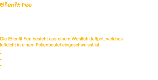 Elfenfit Fee Unsere hochwertigen ätherischen Ölmischungen die wir für unsere Elfenfit Feen verwenden, bestehen ausschließlich aus natürlichen Extrakten und ätherischen Ölen. Sie verhelfen während sie schlafen zu körperlichem und seelischem Wohlbefinden und lindern die verschiedensten Beschwerden. Die Elfenfit Fee besteht aus einem Wohlfühlduftpet, welches luftdicht in einem Folienbeutel eingeschweisst ist. • Platzieren Sie die Elfenfit Fee in ihrem Polster in Kopfnähe. • Ein Wohlfühlduftpet reicht nach dem öffnen ca. 21 Tage. • Die Elfenfit Fee gibt es in 5 Duftvariationen.