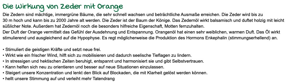 Die Wirkung von Zeder mit Orange Die Zedern sind mächtige, immergrüne Bäume, die sehr schnell wachsen und beträchtliche Ausmaße erreichen. Die Zeder wird bis zu 30 m hoch und kann bis zu 2000 Jahre alt werden. Die Zeder ist der Baum der Könige. Das Zedernöl wirkt balsamisch und duftet holzig mit leicht süßlicher Note. Außerdem hat Zedernöl noch die besonders hilfreiche Eigenschaft, Motten fernzuhalten. Der Duft der Orange vermittelt das Gefühl der Ausdehnung und Entspannung. Orangenöl hat einen sehr weiblichen, warmen Duft. Das Öl wirkt stimulierend und ausgleichend auf die Hypophyse. Es regt möglicherweise die Produktion des Hormons Enkephalin (stimmungserhellend) an. • Stimuliert die geistigen Kräfte und setzt neue frei. • Wirkt wie ein frischer Wind, hilft sich zu mobilisieren und dadurch seelische Tieflagen zu lindern. • In stressigen und hektischen Zeiten beruhigt, entspannt und harmonisiert sie und gibt Selbstvertrauen. • Kann helfen sich neu zu orientieren und besser auf neue Situationen einzulassen. • Steigert unsere Konzentration und lenkt den Blick auf Blockaden, die mit Klarheit gelöst werden können. • hellt unsere Stimmung auf und verleiht mehr Tatendrang