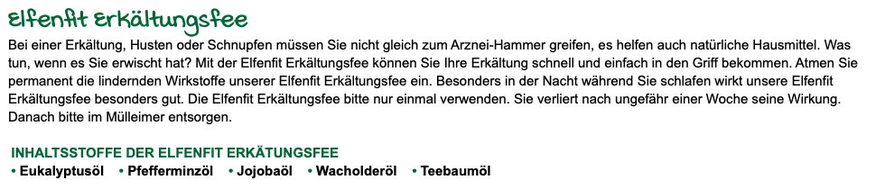 Elfenfit Erkältungsfee Bei einer Erkältung, Husten oder Schnupfen müssen Sie nicht gleich zum Arznei-Hammer greifen, es helfen auch natürliche Hausmittel. Was tun, wenn es Sie erwischt hat? Mit der Elfenfit Erkältungsfee können Sie Ihre Erkältung schnell und einfach in den Griff bekommen. Atmen Sie permanent die lindernden Wirkstoffe unserer Elfenfit Erkältungsfee ein. Besonders in der Nacht während Sie schlafen wirkt unsere Elfenfit Erkältungsfee besonders gut. Die Elfenfit Erkältungsfee bitte nur einmal verwenden. Sie verliert nach ungefähr einer Woche seine Wirkung. Danach bitte im Mülleimer entsorgen. INHALTSSTOFFE DER ELFENFIT ERKÄTUNGSFEE • Eukalyptusöl • Pfefferminzöl • Jojobaöl • Wacholderöl • Teebaumöl