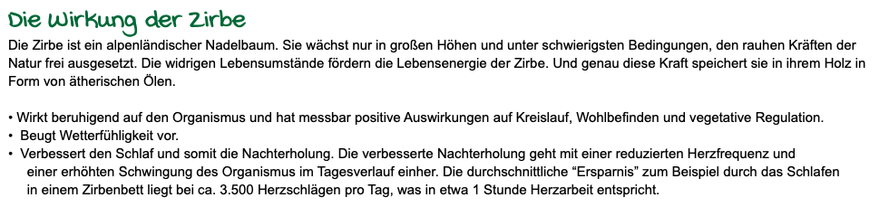 Die Wirkung der Zirbe Die Zirbe ist ein alpenländischer Nadelbaum. Sie wächst nur in großen Höhen und unter schwierigsten Bedingungen, den rauhen Kräften der Natur frei ausgesetzt. Die widrigen Lebensumstände fördern die Lebensenergie der Zirbe. Und genau diese Kraft speichert sie in ihrem Holz in Form von ätherischen Ölen. • Wirkt beruhigend auf den Organismus und hat messbar positive Auswirkungen auf Kreislauf, Wohlbefinden und vegetative Regulation. • Beugt Wetterfühligkeit vor. • Verbessert den Schlaf und somit die Nachterholung. Die verbesserte Nachterholung geht mit einer reduzierten Herzfrequenz und einer erhöhten Schwingung des Organismus im Tagesverlauf einher. Die durchschnittliche “Ersparnis” zum Beispiel durch das Schlafen in einem Zirbenbett liegt bei ca. 3.500 Herzschlägen pro Tag, was in etwa 1 Stunde Herzarbeit entspricht.